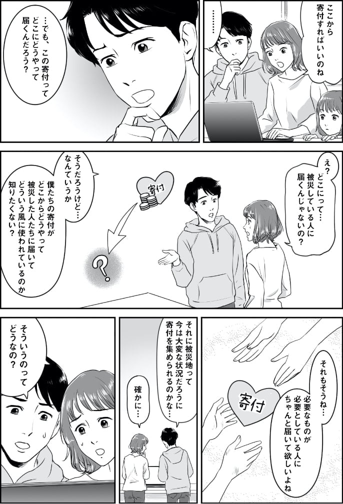 「僕たちの寄付がどこからどうやって被災した人たちに届いて、どういう風に使われているのか知りたくない？」「それに被災地って、今は大変な状況だろうに、寄付を集められるのかな」